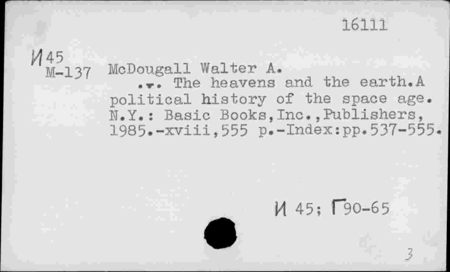 ﻿16111
Pl 45
M-137
McDougall Walter A.
.»■. The heavens and the earth.A political history of the space age. N.Y.: Basic Books,Inc.»Publishers, 1985.-xviii,555 p.-Index:pp.537-555.
p| 45; T9O-65
3